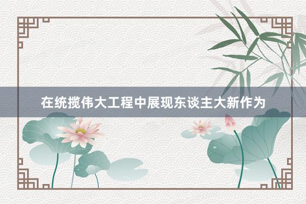 在统揽伟大工程中展现东谈主大新作为