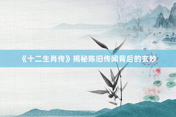 《十二生肖传》揭秘陈旧传闻背后的玄妙